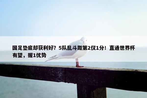 国足垫底却获利好？5队乱斗距第2仅1分！直通世界杯有望，握1优势