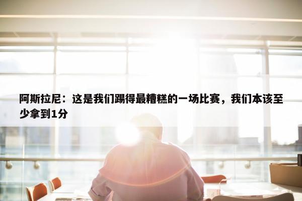 阿斯拉尼：这是我们踢得最糟糕的一场比赛，我们本该至少拿到1分