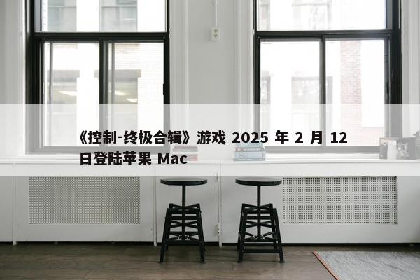 《控制-终极合辑》游戏 2025 年 2 月 12 日登陆苹果 Mac