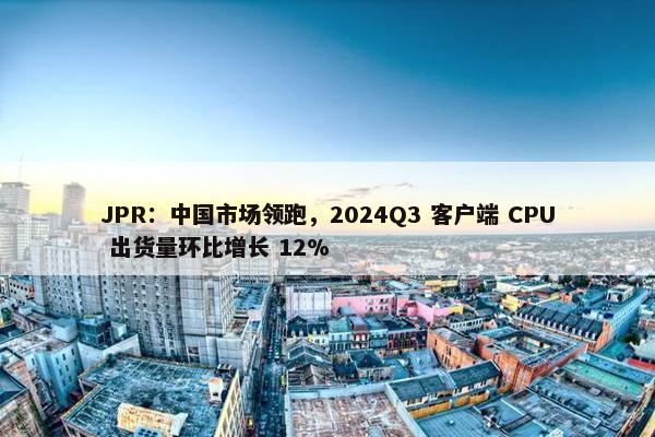 JPR：中国市场领跑，2024Q3 客户端 CPU 出货量环比增长 12%