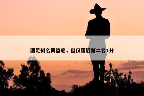 国足排名再垫底，但仅落后第二名1分