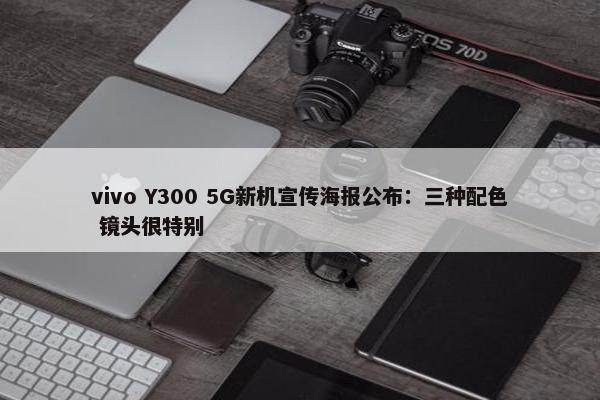 vivo Y300 5G新机宣传海报公布：三种配色 镜头很特别