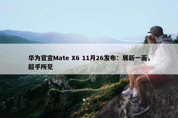 华为官宣Mate X6 11月26发布：展新一面，超乎所见