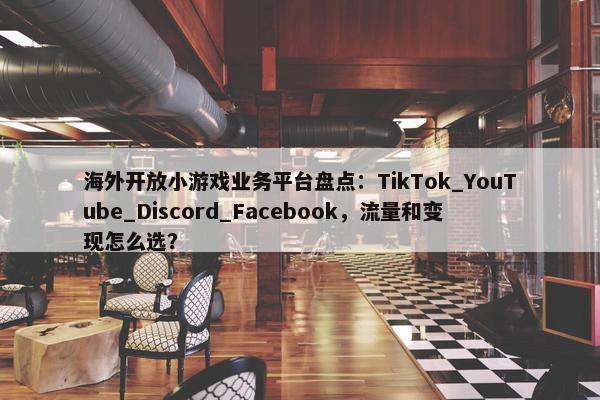 海外开放小游戏业务平台盘点：TikTok_YouTube_Discord_Facebook，流量和变现怎么选？