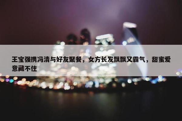 王宝强携冯清与好友聚餐，女方长发飘飘又霸气，甜蜜爱意藏不住