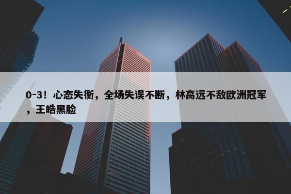 0-3！心态失衡，全场失误不断，林高远不敌欧洲冠军，王皓黑脸