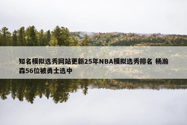 知名模拟选秀网站更新25年NBA模拟选秀排名 杨瀚森56位被勇士选中