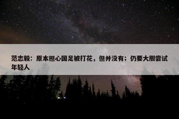 范志毅：原本担心国足被打花，但并没有；仍要大胆尝试年轻人