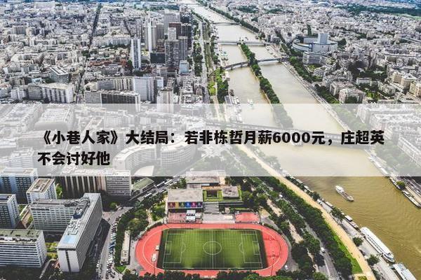 《小巷人家》大结局：若非栋哲月薪6000元，庄超英不会讨好他