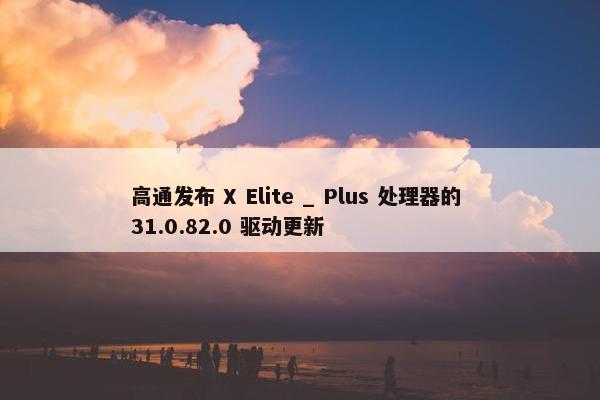 高通发布 X Elite _ Plus 处理器的 31.0.82.0 驱动更新