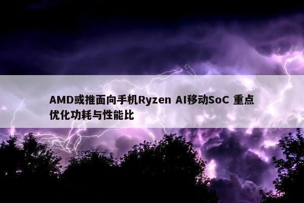 AMD或推面向手机Ryzen AI移动SoC 重点优化功耗与性能比