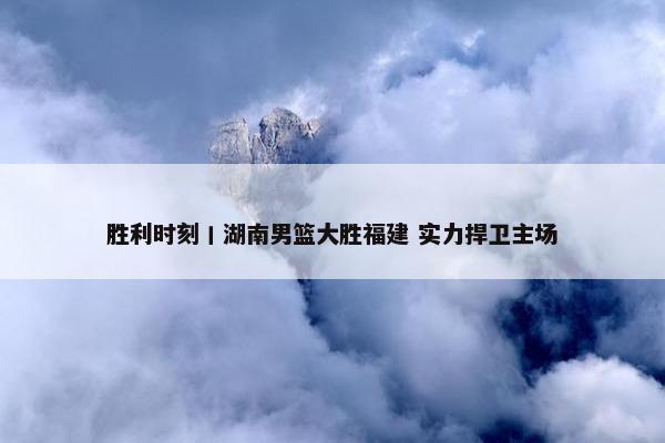 胜利时刻丨湖南男篮大胜福建 实力捍卫主场