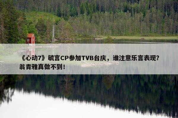 《心动7》毓言CP参加TVB台庆，谁注意乐言表现？翁青雅真做不到！