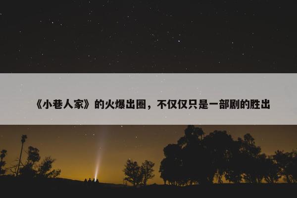 《小巷人家》的火爆出圈，不仅仅只是一部剧的胜出