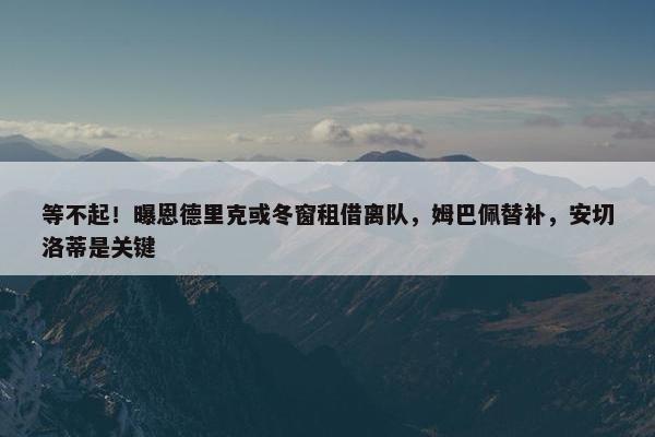 等不起！曝恩德里克或冬窗租借离队，姆巴佩替补，安切洛蒂是关键