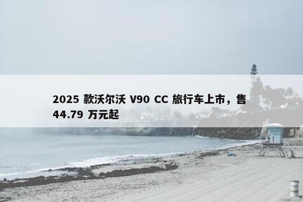 2025 款沃尔沃 V90 CC 旅行车上市，售 44.79 万元起