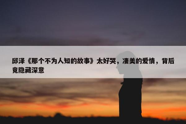 邱泽《那个不为人知的故事》太好哭，凄美的爱情，背后竟隐藏深意