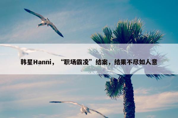 韩星Hanni，“职场霸凌”结案，结果不尽如人意