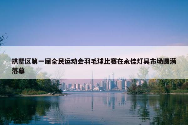 拱墅区第一届全民运动会羽毛球比赛在永佳灯具市场圆满落幕