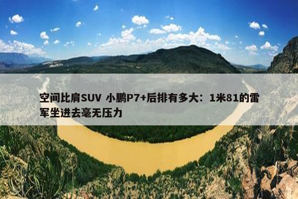 空间比肩SUV 小鹏P7+后排有多大：1米81的雷军坐进去毫无压力