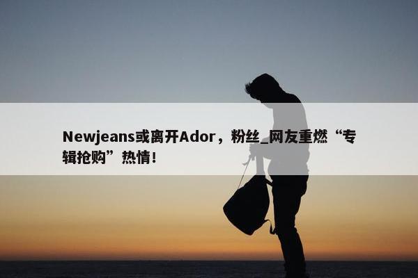 Newjeans或离开Ador，粉丝_网友重燃“专辑抢购”热情！