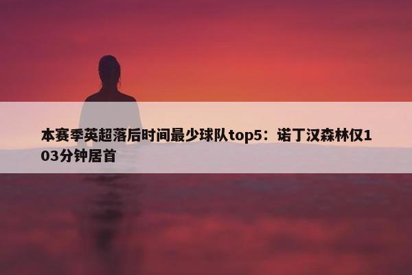 本赛季英超落后时间最少球队top5：诺丁汉森林仅103分钟居首