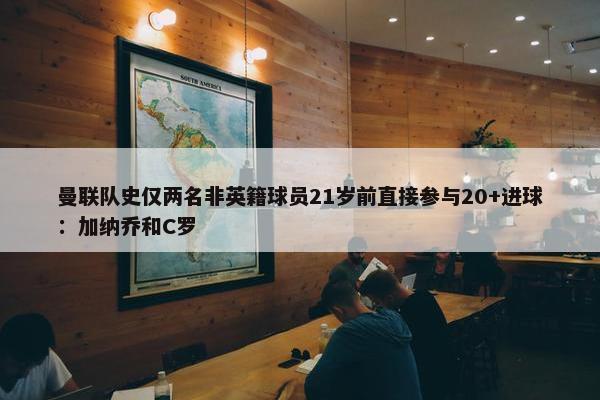 曼联队史仅两名非英籍球员21岁前直接参与20+进球：加纳乔和C罗