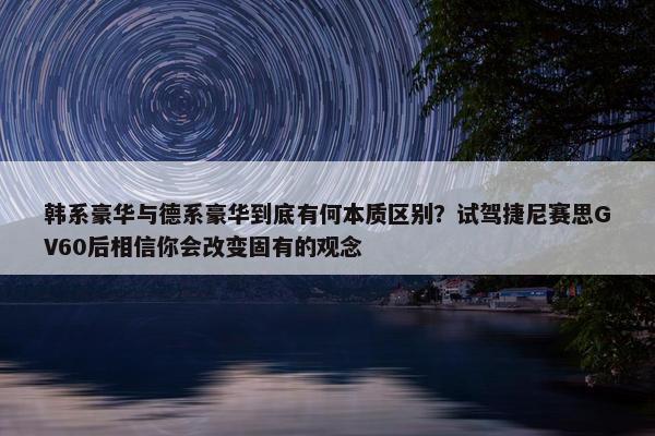 韩系豪华与德系豪华到底有何本质区别？试驾捷尼赛思GV60后相信你会改变固有的观念