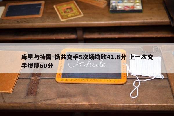 库里与特雷-杨共交手5次场均砍41.6分 上一次交手爆揽60分