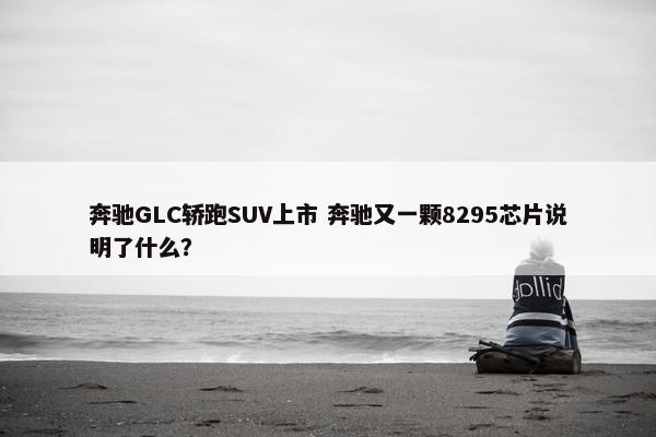 奔驰GLC轿跑SUV上市 奔驰又一颗8295芯片说明了什么？