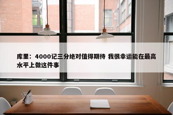 库里：4000记三分绝对值得期待 我很幸运能在最高水平上做这件事