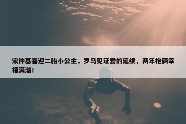 宋仲基喜迎二胎小公主，罗马见证爱的延续，两年抱俩幸福满溢！