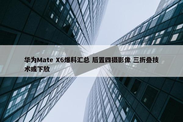 华为Mate X6爆料汇总 后置四摄影像 三折叠技术或下放