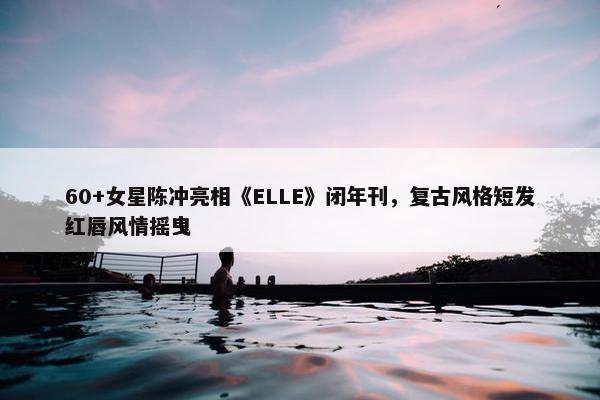 60+女星陈冲亮相《ELLE》闭年刊，复古风格短发红唇风情摇曳