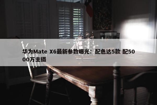 华为Mate X6最新参数曝光：配色达5款 配5000万主摄