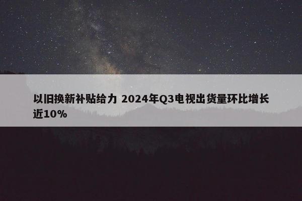 以旧换新补贴给力 2024年Q3电视出货量环比增长近10%