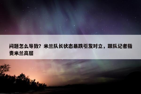 问题怎么导致？米兰队长状态暴跌引发对立，跟队记者指责米兰高层