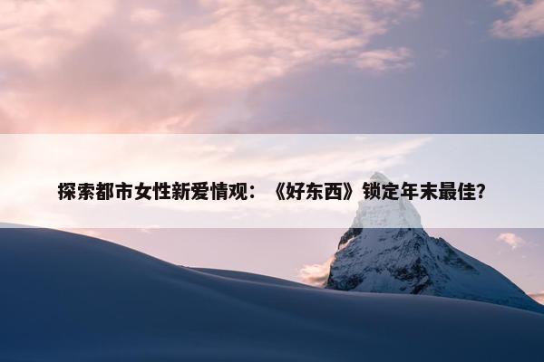 探索都市女性新爱情观：《好东西》锁定年末最佳？