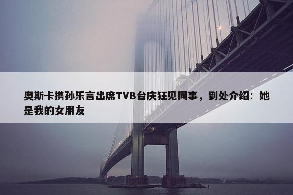 奥斯卡携孙乐言出席TVB台庆狂见同事，到处介绍：她是我的女朋友