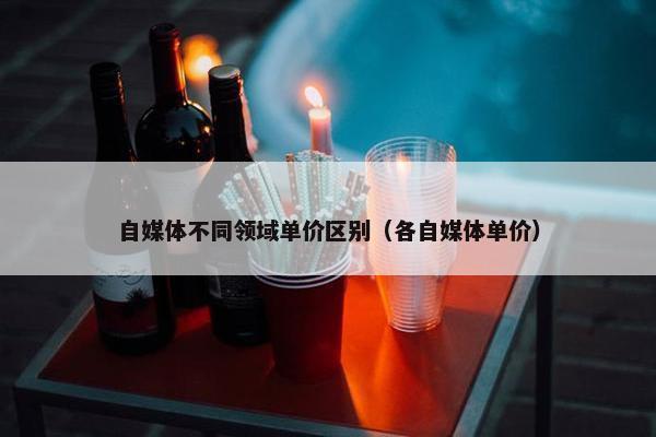 自媒体不同领域单价区别（各自媒体单价）