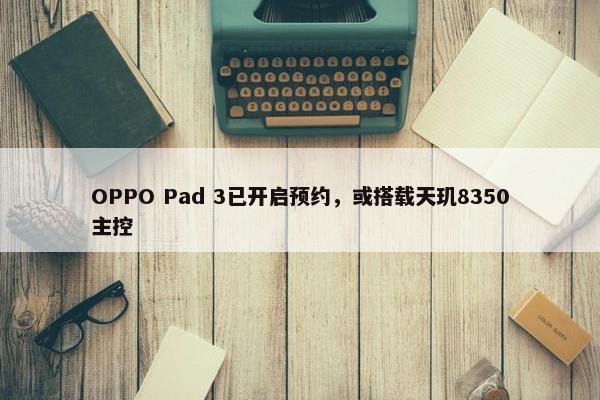 OPPO Pad 3已开启预约，或搭载天玑8350主控