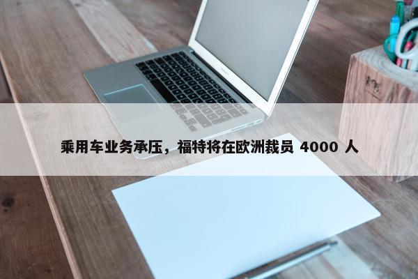 乘用车业务承压，福特将在欧洲裁员 4000 人