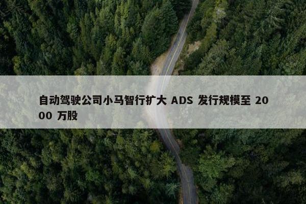 自动驾驶公司小马智行扩大 ADS 发行规模至 2000 万股