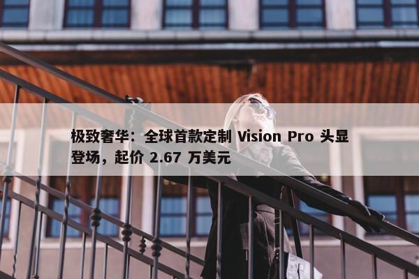 极致奢华：全球首款定制 Vision Pro 头显登场，起价 2.67 万美元