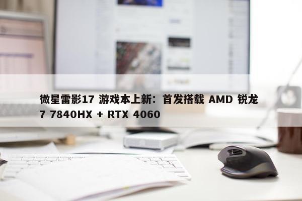 微星雷影17 游戏本上新：首发搭载 AMD 锐龙 7 7840HX + RTX 4060