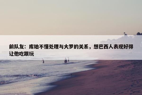 前队友：库珀不懂处理与大罗的关系，想巴西人表现好得让他吃跟玩