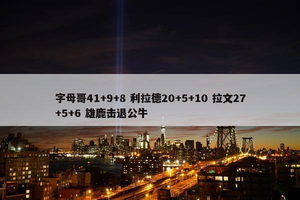 字母哥41+9+8 利拉德20+5+10 拉文27+5+6 雄鹿击退公牛