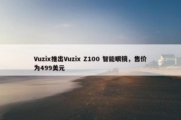 Vuzix推出Vuzix Z100 智能眼镜，售价为499美元