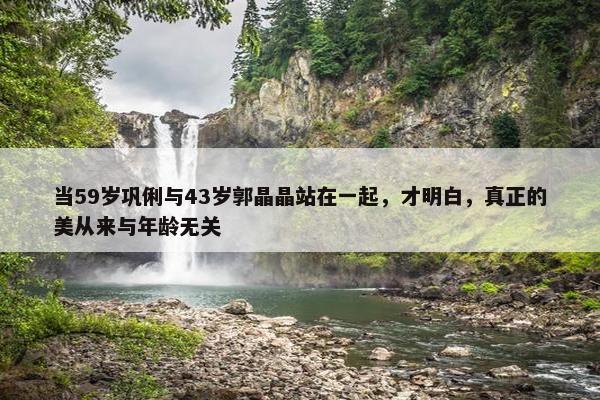 当59岁巩俐与43岁郭晶晶站在一起，才明白，真正的美从来与年龄无关