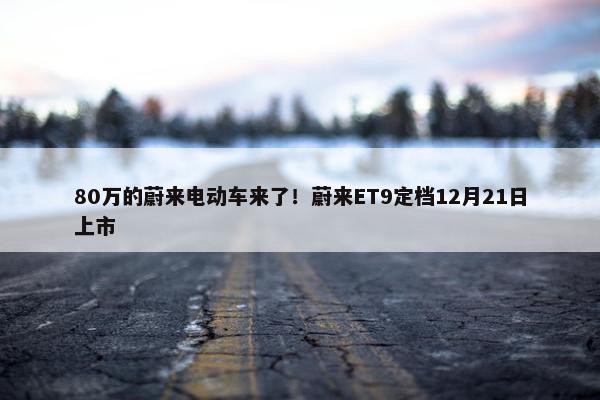 80万的蔚来电动车来了！蔚来ET9定档12月21日上市